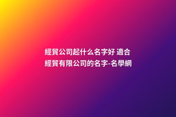 經貿公司起什么名字好 適合經貿有限公司的名字-名學網